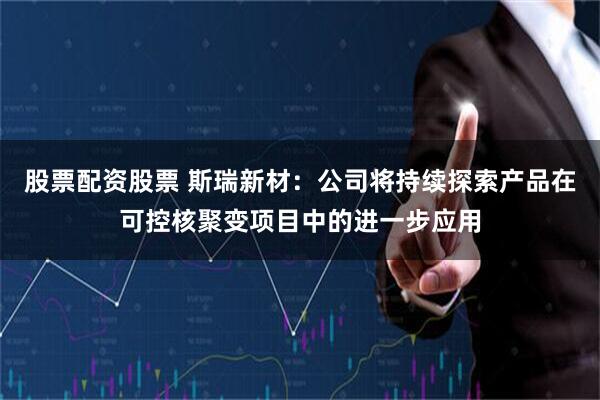 股票配资股票 斯瑞新材：公司将持续探索产品在可控核聚变项目中的进一步应用