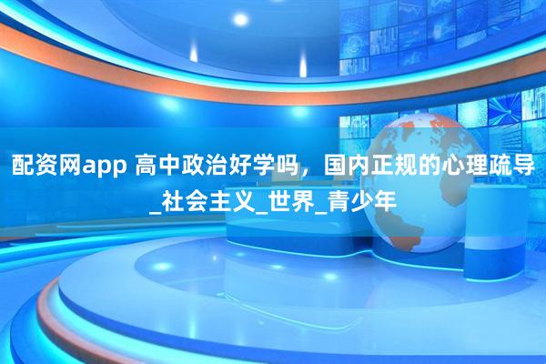 配资网app 高中政治好学吗，国内正规的心理疏导_社会主义_世界_青少年