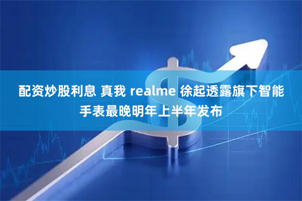配资炒股利息 真我 realme 徐起透露旗下智能手表最晚明年上半年发布