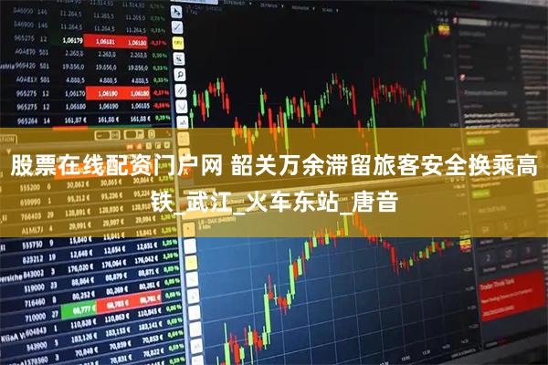 股票在线配资门户网 韶关万余滞留旅客安全换乘高铁_武江_火车东站_唐音
