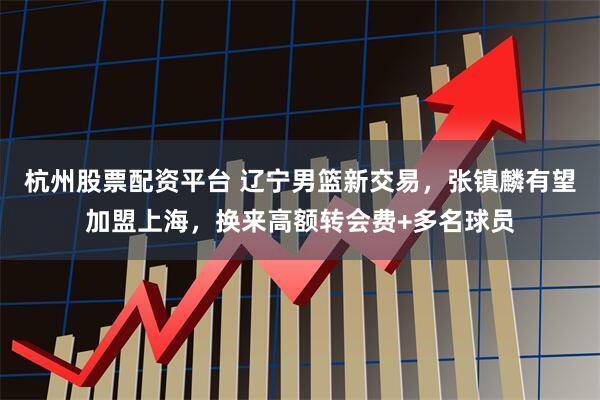 杭州股票配资平台 辽宁男篮新交易，张镇麟有望加盟上海，换来高额转会费+多名球员