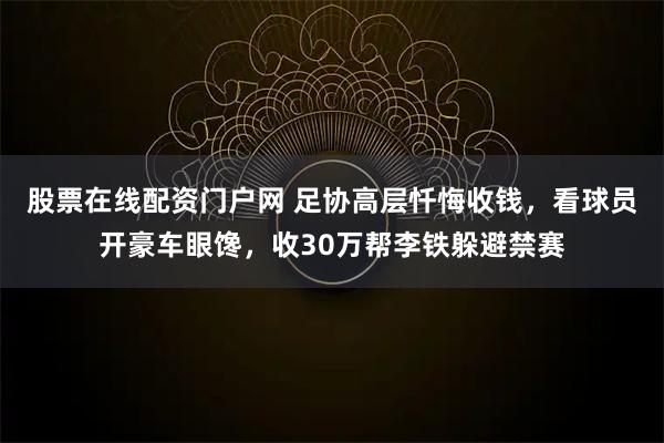 股票在线配资门户网 足协高层忏悔收钱，看球员开豪车眼馋，收30万帮李铁躲避禁赛
