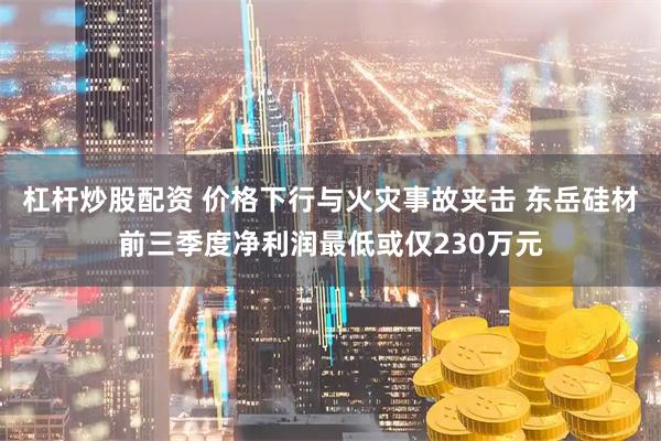 杠杆炒股配资 价格下行与火灾事故夹击 东岳硅材前三季度净利润最低或仅230万元